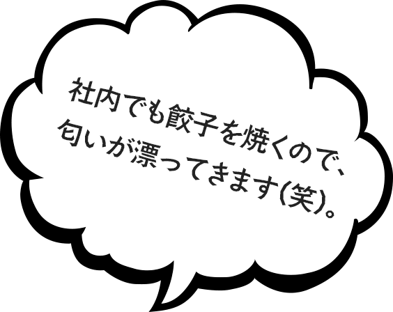 社内でも餃子を焼くので、匂いが漂ってきます（笑）。